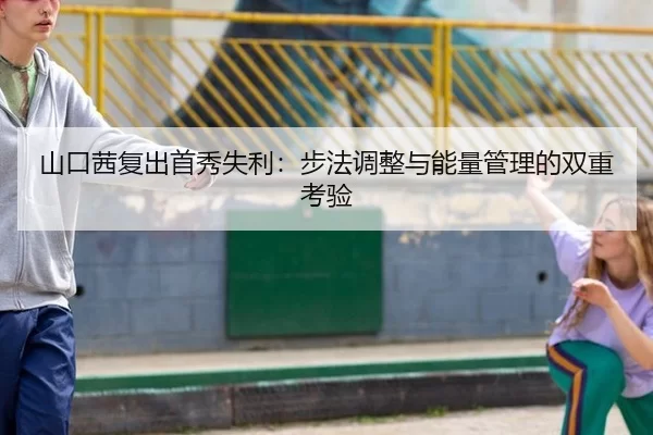 山口茜复出首秀失利：步法调整与能量管理的双重考验